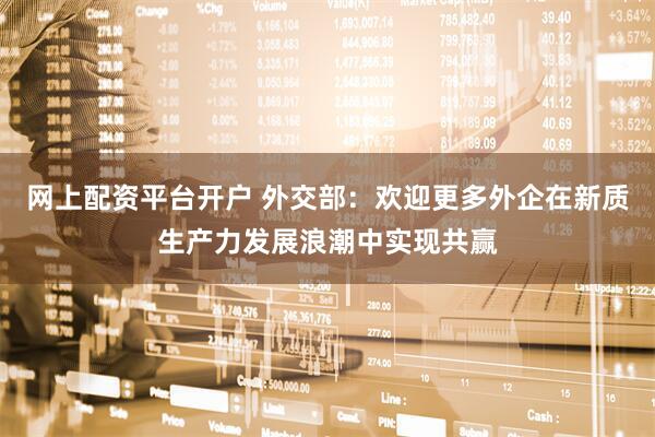 网上配资平台开户 外交部：欢迎更多外企在新质生产力发展浪潮中实现共赢