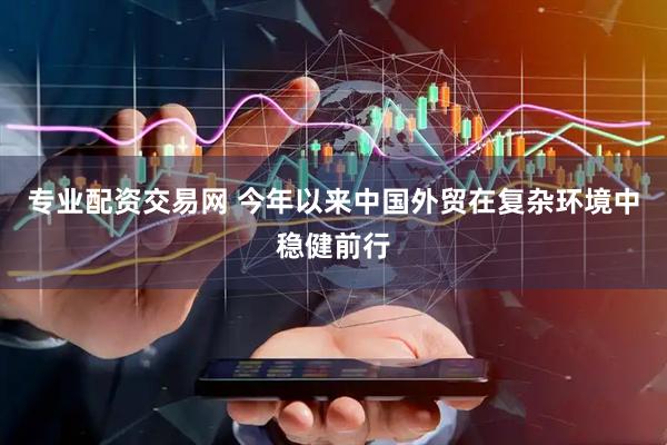 专业配资交易网 今年以来中国外贸在复杂环境中稳健前行