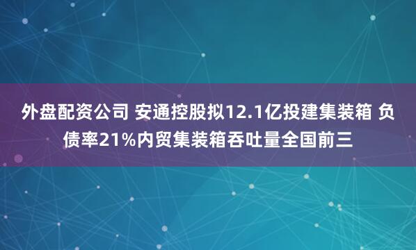 外盘配资公司 安通控股拟12.1亿投建集装箱 负债率21%内贸集装箱吞吐量全国前三