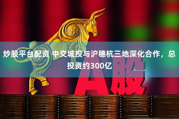 炒股平台配资 中交城投与沪穗杭三地深化合作，总投资约300亿