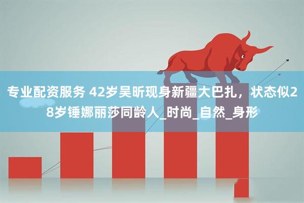 专业配资服务 42岁吴昕现身新疆大巴扎，状态似28岁锤娜丽莎同龄人_时尚_自然_身形