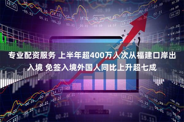 专业配资服务 上半年超400万人次从福建口岸出入境 免签入境外国人同比上升超七成