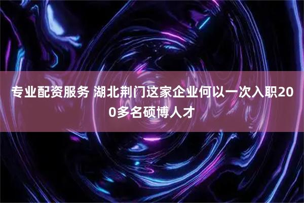 专业配资服务 湖北荆门这家企业何以一次入职200多名硕博人才