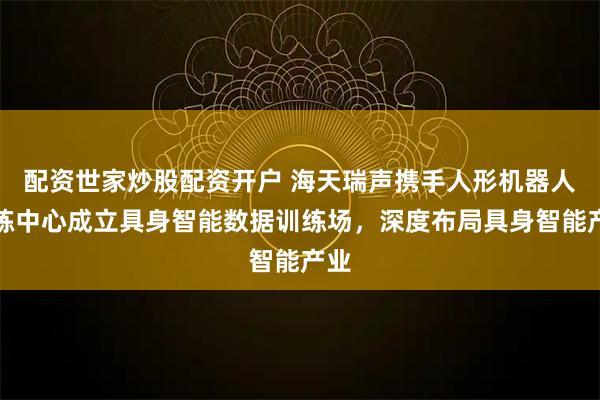 配资世家炒股配资开户 海天瑞声携手人形机器人训练中心成立具身智能数据训练场，深度布局具身智能产业