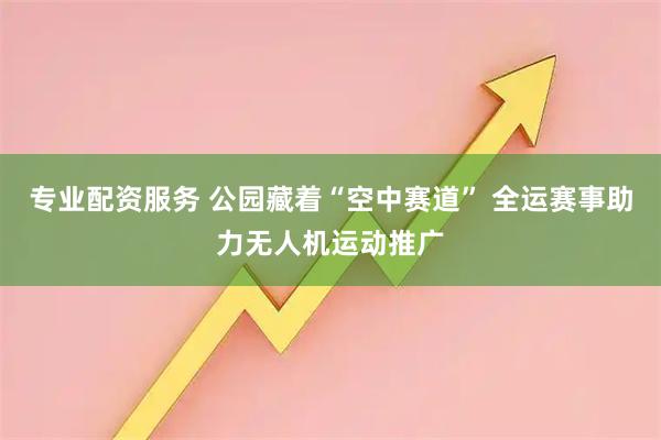 专业配资服务 公园藏着“空中赛道” 全运赛事助力无人机运动推广