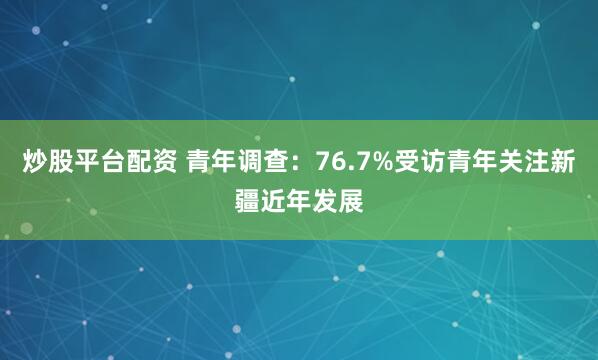 炒股平台配资 青年调查：76.7%受访青年关注新疆近年发展