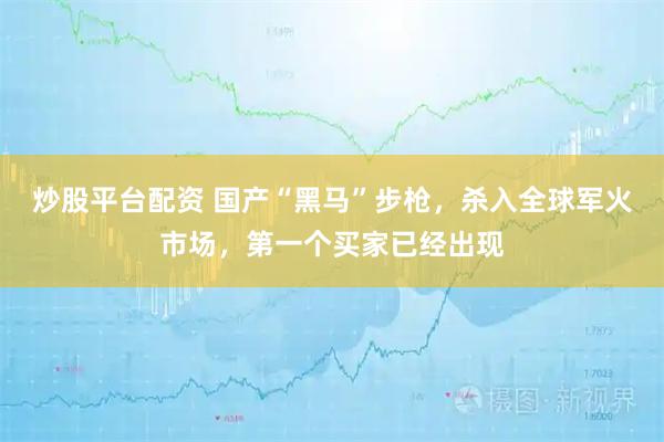 炒股平台配资 国产“黑马”步枪，杀入全球军火市场，第一个买家已经出现