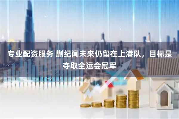 专业配资服务 蒯纪闻未来仍留在上港队，目标是夺取全运会冠军