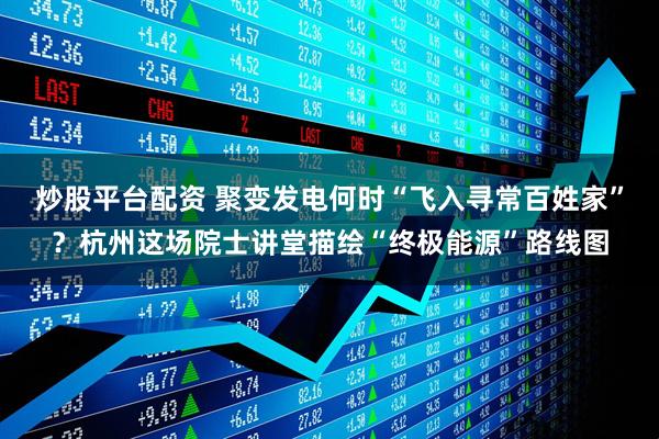 炒股平台配资 聚变发电何时“飞入寻常百姓家”？杭州这场院士讲堂描绘“终极能源”路线图