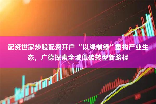 配资世家炒股配资开户 “以绿制绿”重构产业生态，广德探索全域低碳转型新路径