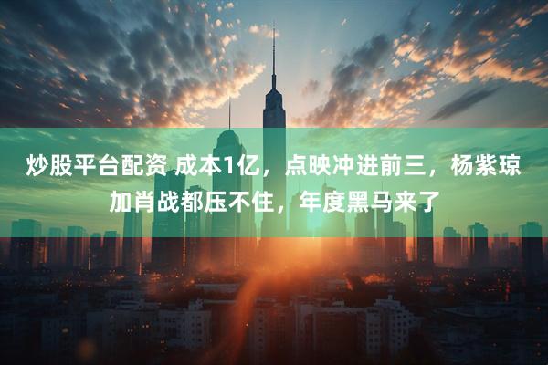 炒股平台配资 成本1亿，点映冲进前三，杨紫琼加肖战都压不住，年度黑马来了