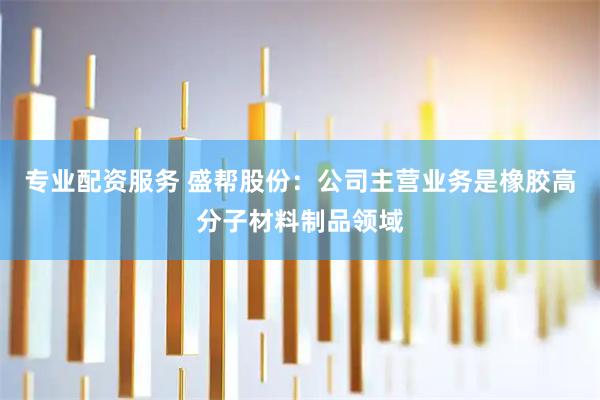 专业配资服务 盛帮股份：公司主营业务是橡胶高分子材料制品领域