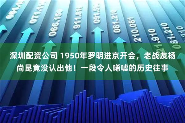 深圳配资公司 1950年罗明进京开会，老战友杨尚昆竟没认出他！一段令人唏嘘的历史往事