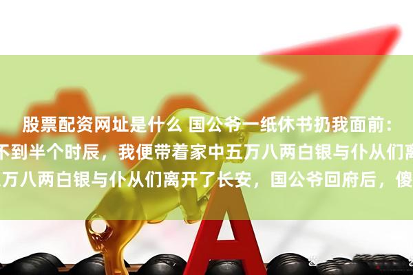 股票配资网址是什么 国公爷一纸休书扔我面前：四天内，搬出国公府。不到半个时辰，我便带着家中五万八两白银与仆从们离开了长安，国公爷回府后，傻眼了