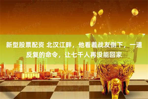 新型股票配资 北汉江畔，他看着战友倒下，一道反复的命令，让七千人再没能回家
