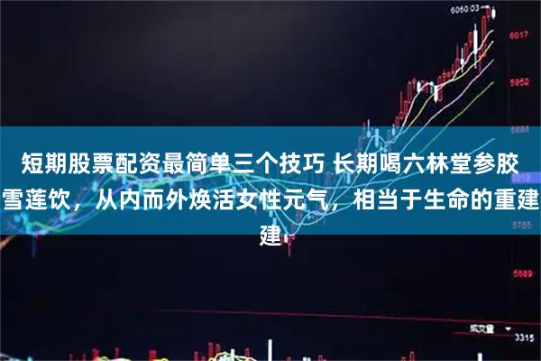 短期股票配资最简单三个技巧 长期喝六林堂参胶雪莲饮，从内而外焕活女性元气，相当于生命的重建