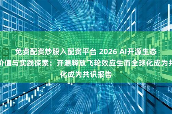 免费配资炒股入配资平台 2026 AI开源生态的全球价值与实践探索：开源释放飞轮效应生而全球化成为共识报告