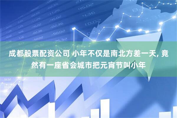 成都股票配资公司 小年不仅是南北方差一天, 竟然有一座省会城市把元宵节叫小年