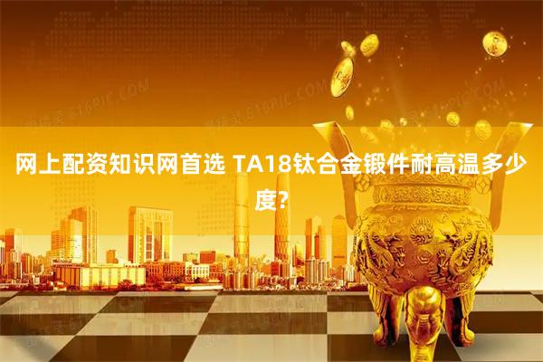 网上配资知识网首选 TA18钛合金锻件耐高温多少度?