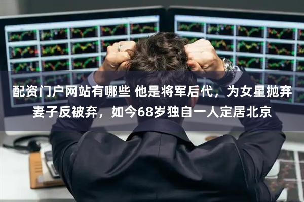 配资门户网站有哪些 他是将军后代，为女星抛弃妻子反被弃，如今68岁独自一人定居北京
