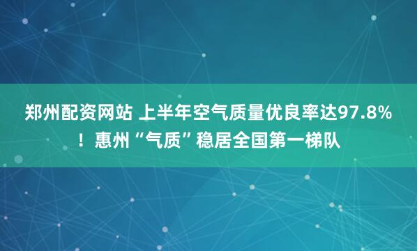 郑州配资网站 上半年空气质量优良率达97.8%！惠州“气质”稳居全国第一梯队
